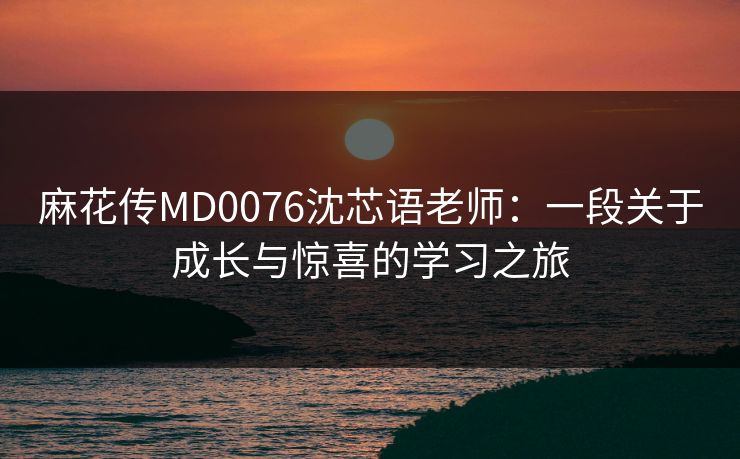 麻花传MD0076沈芯语老师:一段关于成长与惊喜的学习之旅 麻花传MD0076沈芯语老师:一段关于成长与惊喜的学习之旅