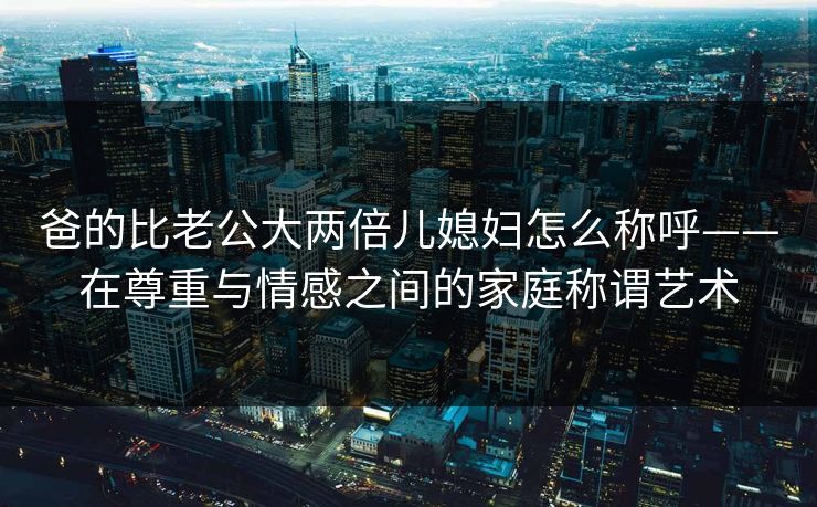 爸的比老公大两倍儿媳妇怎么称呼——在尊重与情感之间的家庭称谓艺术 爸的比老公大两倍儿媳妇怎么称呼——在尊重与情感之间的家庭称谓艺术