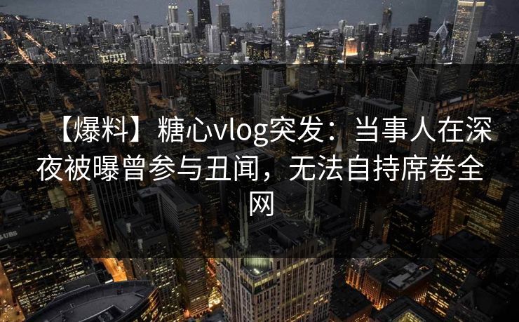 【爆料】糖心vlog突发:当事人在深夜被曝曾参与丑闻,无法自持席卷全网 【爆料】糖心vlog突发:当事人在深夜被曝曾参与丑闻,无法自持席卷全网