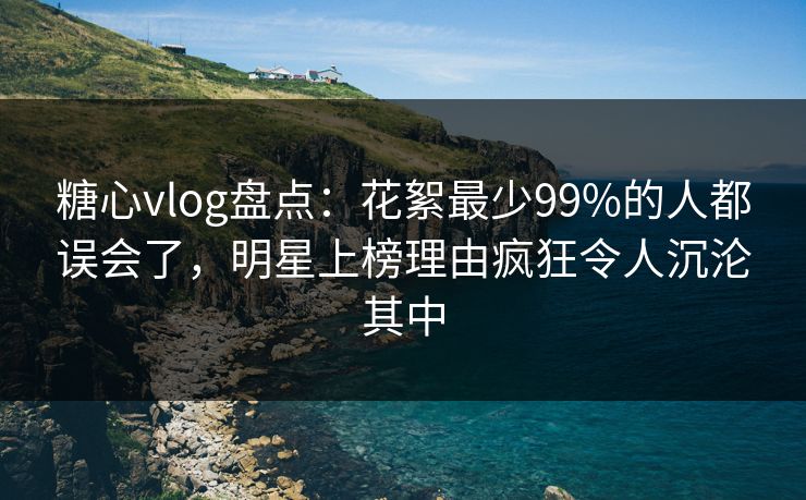 糖心vlog盘点：花絮最少99%的人都误会了，明星上榜理由疯狂令人沉沦其中