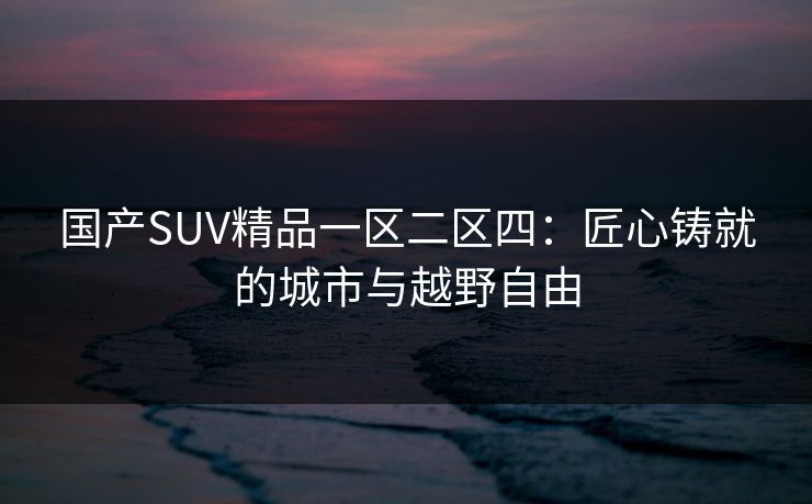 国产SUV精品一区二区四:匠心铸就的城市与越野自由 国产SUV精品一区二区四:匠心铸就的城市与越野自由