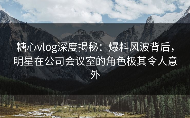 糖心vlog深度揭秘：爆料风波背后，明星在公司会议室的角色极其令人意外