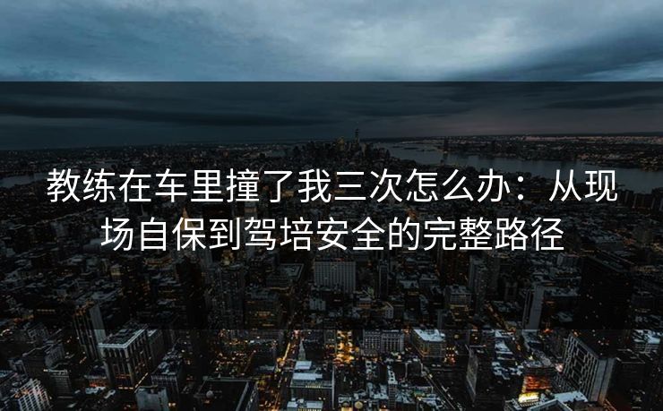 教练在车里撞了我三次怎么办:从现场自保到驾培安全的完整路径 教练在车里撞了我三次怎么办:从现场自保到驾培安全的完整路径