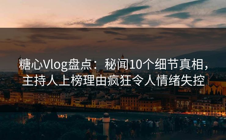 糖心Vlog盘点：秘闻10个细节真相，主持人上榜理由疯狂令人情绪失控