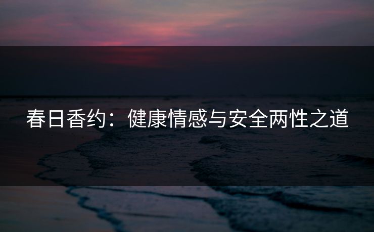 春日香约:健康情感与安全两性之道 春日香约:健康情感与安全两性之道