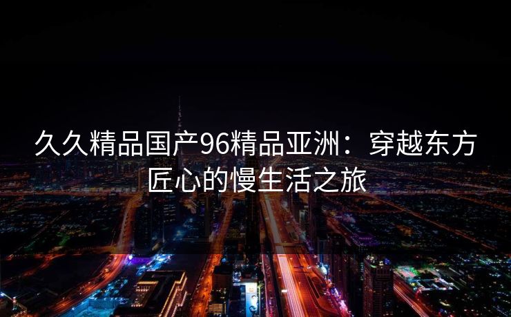 久久精品国产96精品亚洲:穿越东方匠心的慢生活之旅 久久精品国产96精品亚洲:穿越东方匠心的慢生活之旅