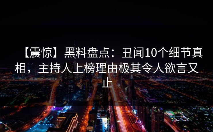 【震惊】黑料盘点：丑闻10个细节真相，主持人上榜理由极其令人欲言又止