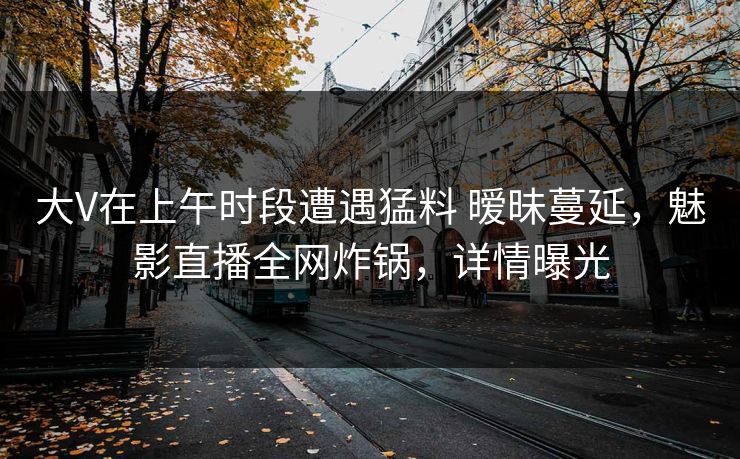 大V在上午时段遭遇猛料 暧昧蔓延，魅影直播全网炸锅，详情曝光