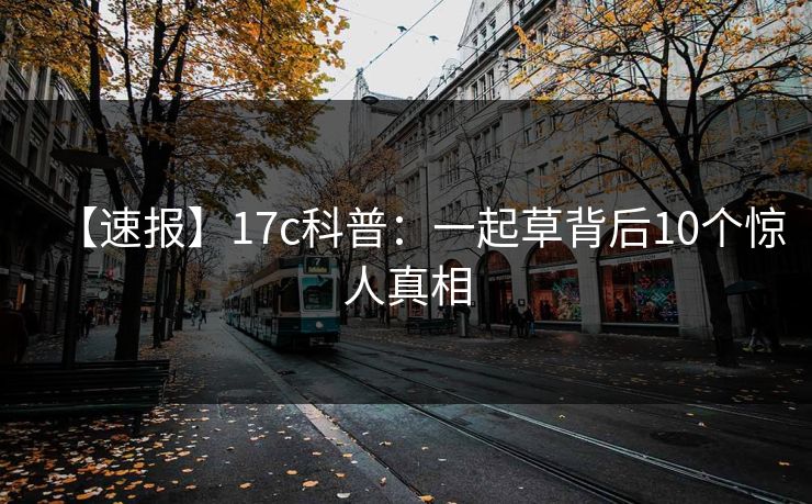 【速报】17c科普:一起草背后10个惊人真相 【速报】17c科普:一起草背后10个惊人真相