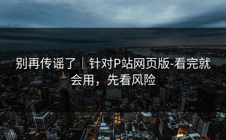 别再传谣了|针对P站网页版-看完就会用,先看风险 别再传谣了|针对P站网页版-看完就会用,先看风险