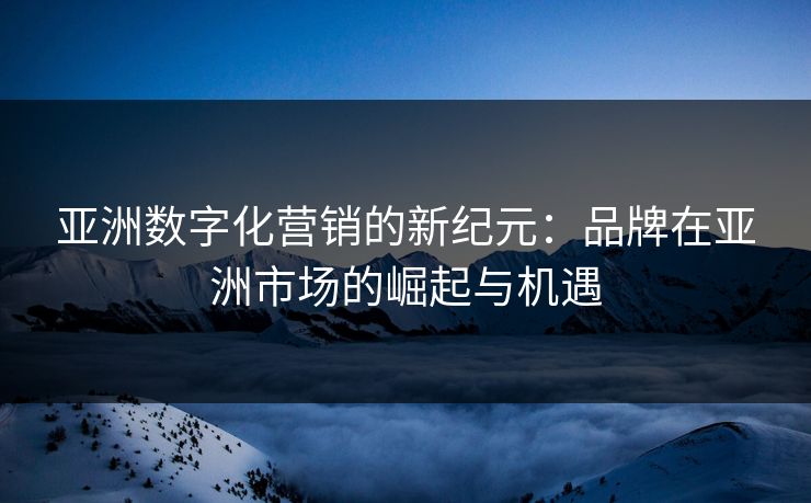 亚洲数字化营销的新纪元:品牌在亚洲市场的崛起与机遇 亚洲数字化营销的新纪元:品牌在亚洲市场的崛起与机遇