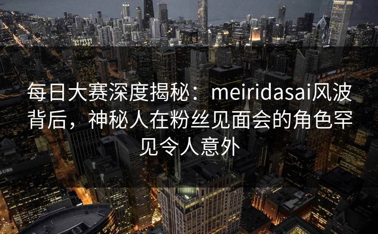 每日大赛深度揭秘:meiridasai风波背后,神秘人在粉丝见面会的角色罕见令人意外 每日大赛深度揭秘:meiridasai风波背后,神秘人在粉丝见面会的角色罕见令人意外