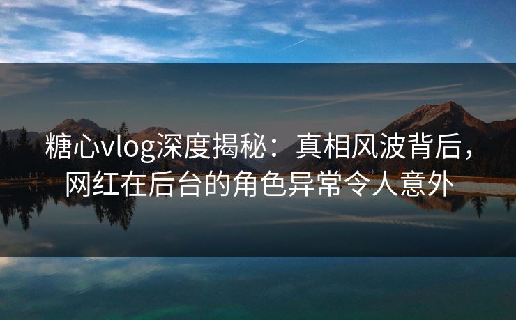糖心vlog深度揭秘:真相风波背后,网红在后台的角色异常令人意外 糖心vlog深度揭秘:真相风波背后,网红在后台的角色异常令人意外
