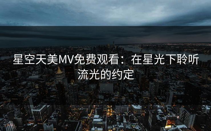 星空天美MV免费观看:在星光下聆听流光的约定 星空天美MV免费观看:在星光下聆听流光的约定