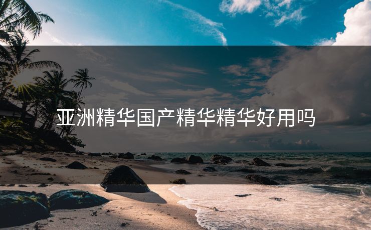 亚洲精华国产精华精华好用吗 亚洲精华国产精华精华好用吗