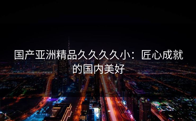 国产亚洲精品久久久久小:匠心成就的国内美好 国产亚洲精品久久久久小:匠心成就的国内美好