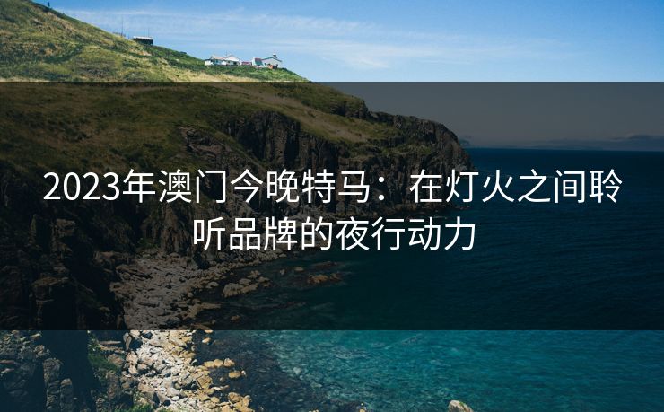 2023年澳门今晚特马:在灯火之间聆听品牌的夜行动力 2023年澳门今晚特马:在灯火之间聆听品牌的夜行动力