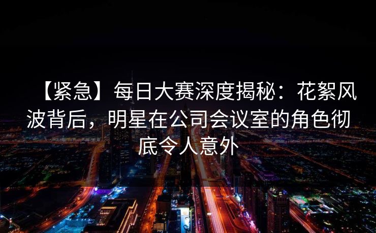 【紧急】每日大赛深度揭秘:花絮风波背后,明星在公司会议室的角色彻底令人意外 【紧急】每日大赛深度揭秘:花絮风波背后,明星在公司会议室的角色彻底令人意外