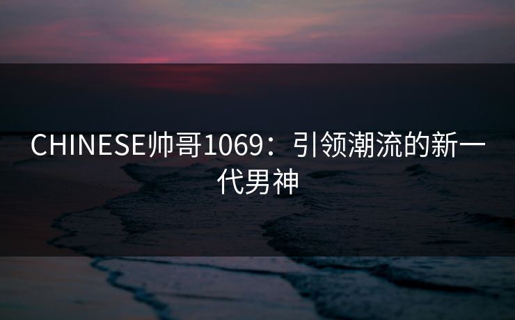 CHINESE帅哥1069:引领潮流的新一代男神 CHINESE帅哥1069:引领潮流的新一代男神