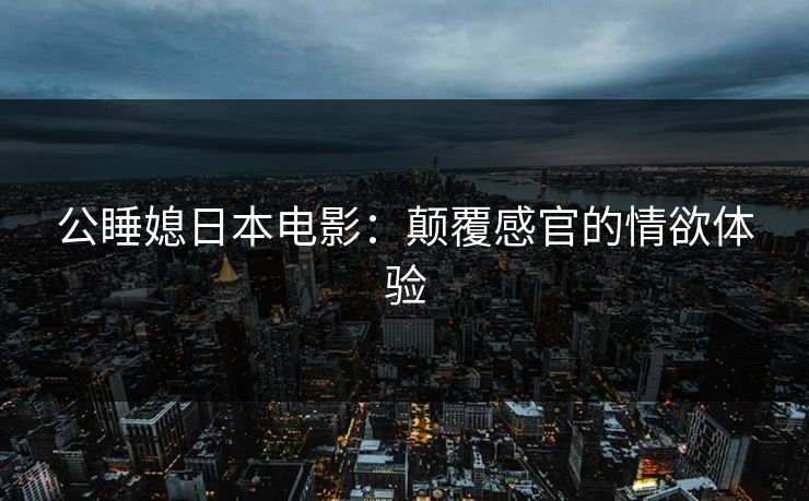 公睡媳日本电影:颠覆感官的情欲体验 公睡媳日本电影:颠覆感官的情欲体验