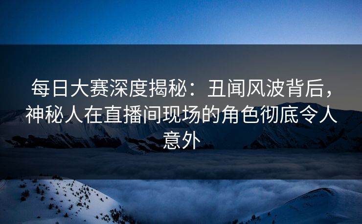 每日大赛深度揭秘:丑闻风波背后,神秘人在直播间现场的角色彻底令人意外 每日大赛深度揭秘:丑闻风波背后,神秘人在直播间现场的角色彻底令人意外