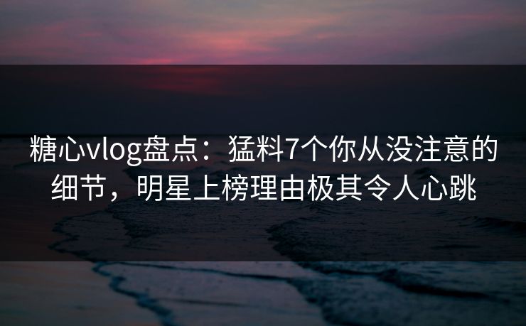 糖心vlog盘点:猛料7个你从没注意的细节,明星上榜理由极其令人心跳 糖心vlog盘点:猛料7个你从没注意的细节,明星上榜理由极其令人心跳