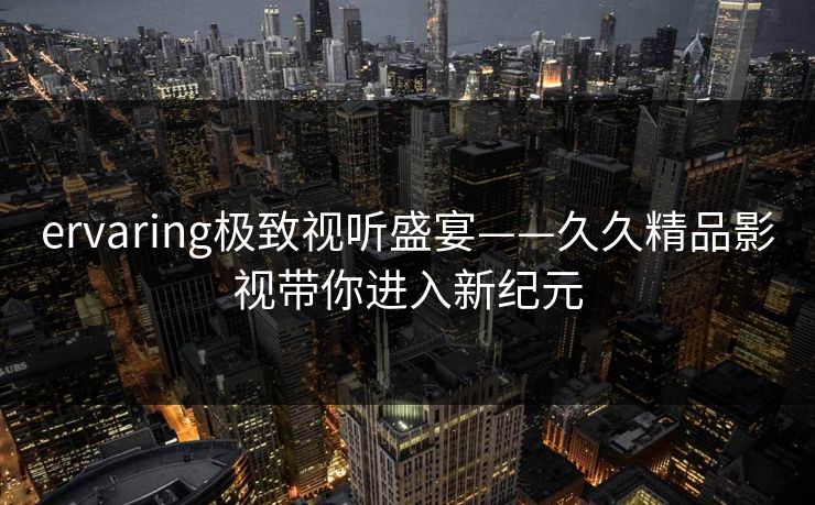 ervaring极致视听盛宴——久久精品影视带你进入新纪元 ervaring极致视听盛宴——久久精品影视带你进入新纪元