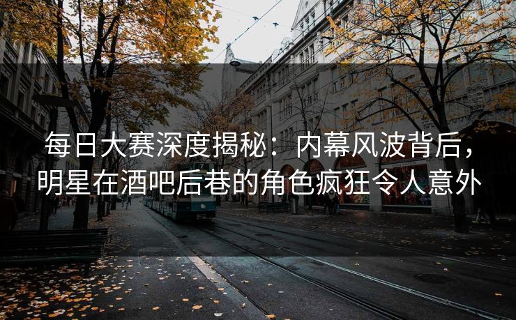 每日大赛深度揭秘:内幕风波背后,明星在酒吧后巷的角色疯狂令人意外 每日大赛深度揭秘:内幕风波背后,明星在酒吧后巷的角色疯狂令人意外