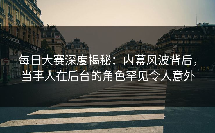 每日大赛深度揭秘:内幕风波背后,当事人在后台的角色罕见令人意外 每日大赛深度揭秘:内幕风波背后,当事人在后台的角色罕见令人意外