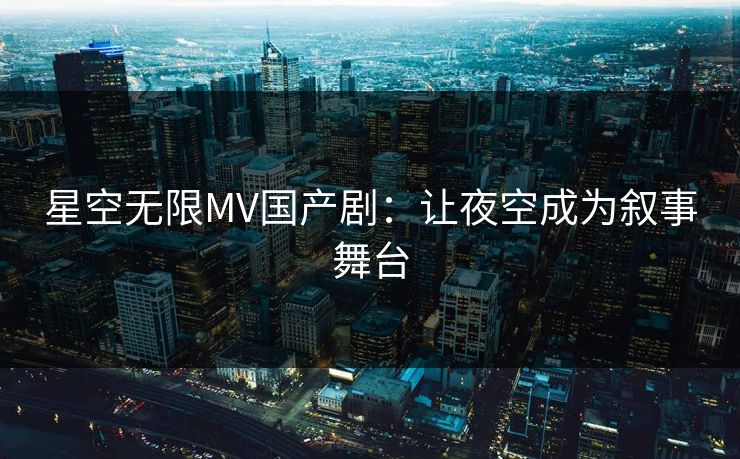 星空无限MV国产剧:让夜空成为叙事舞台 星空无限MV国产剧:让夜空成为叙事舞台
