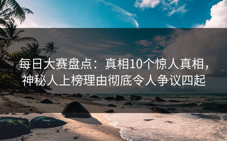 每日大赛盘点：真相10个惊人真相，神秘人上榜理由彻底令人争议四起