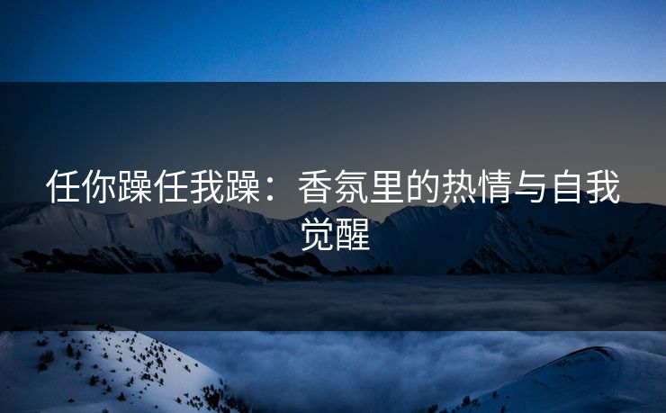 任你躁任我躁:香氛里的热情与自我觉醒 任你躁任我躁:香氛里的热情与自我觉醒