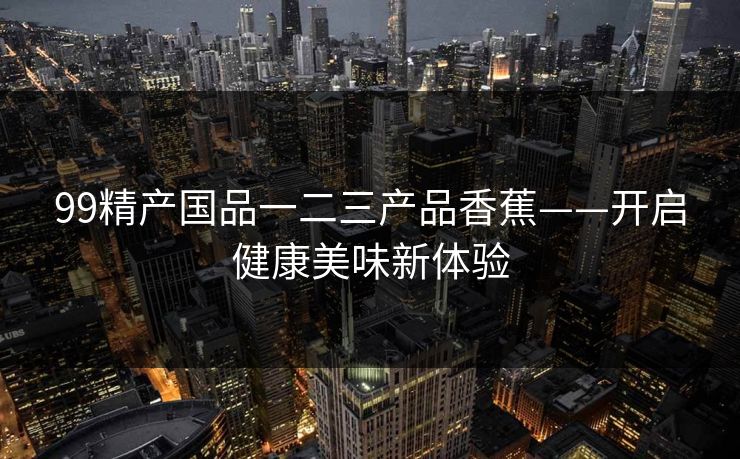 99精产国品一二三产品香蕉——开启健康美味新体验 99精产国品一二三产品香蕉——开启健康美味新体验