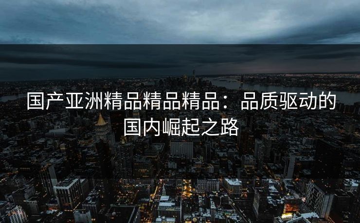 国产亚洲精品精品精品:品质驱动的国内崛起之路 国产亚洲精品精品精品:品质驱动的国内崛起之路