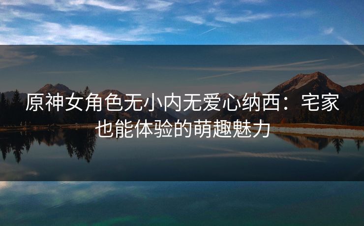 原神女角色无小内无爱心纳西:宅家也能体验的萌趣魅力 原神女角色无小内无爱心纳西:宅家也能体验的萌趣魅力