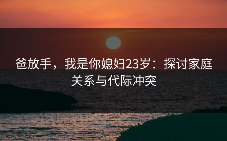 爸放手,我是你媳妇23岁:探讨家庭关系与代际冲突 爸放手,我是你媳妇23岁:探讨家庭关系与代际冲突