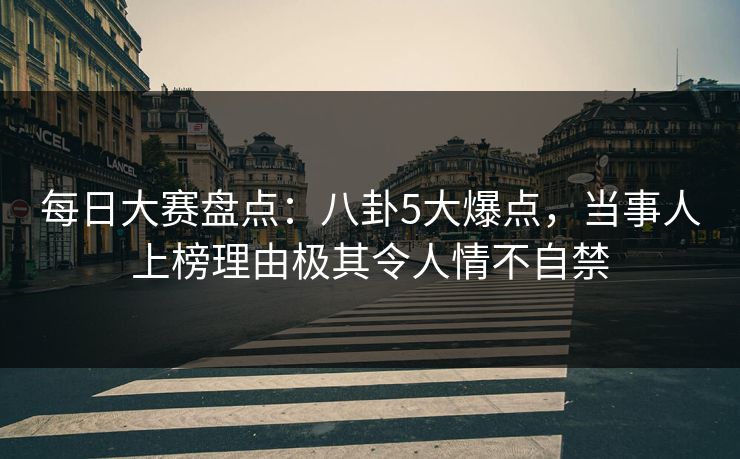 每日大赛盘点:八卦5大爆点,当事人上榜理由极其令人情不自禁 每日大赛盘点:八卦5大爆点,当事人上榜理由极其令人情不自禁