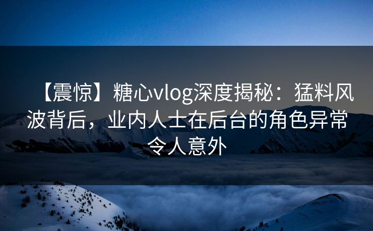 【震惊】糖心vlog深度揭秘:猛料风波背后,业内人士在后台的角色异常令人意外 【震惊】糖心vlog深度揭秘:猛料风波背后,业内人士在后台的角色异常令人意外