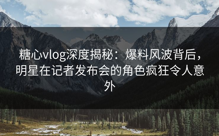 糖心vlog深度揭秘:爆料风波背后,明星在记者发布会的角色疯狂令人意外 糖心vlog深度揭秘:爆料风波背后,明星在记者发布会的角色疯狂令人意外