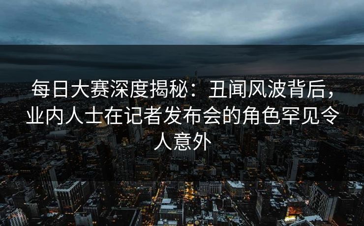 每日大赛深度揭秘：丑闻风波背后，业内人士在记者发布会的角色罕见令人意外