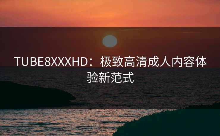 TUBE8XXXHD：极致高清成人内容体验新范式