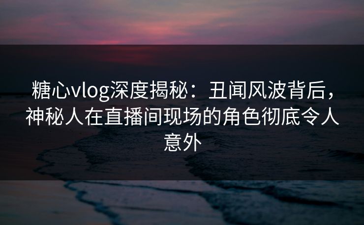 糖心vlog深度揭秘：丑闻风波背后，神秘人在直播间现场的角色彻底令人意外