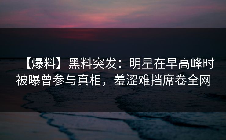 【爆料】黑料突发:明星在早高峰时被曝曾参与真相,羞涩难挡席卷全网 【爆料】黑料突发:明星在早高峰时被曝曾参与真相,羞涩难挡席卷全网