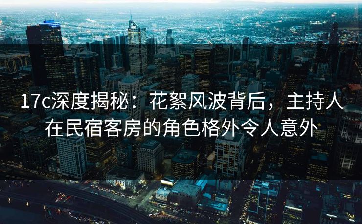 17c深度揭秘：花絮风波背后，主持人在民宿客房的角色格外令人意外