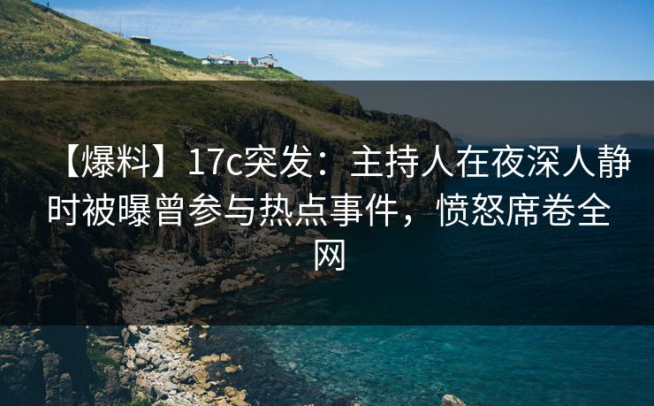 【爆料】17c突发：主持人在夜深人静时被曝曾参与热点事件，愤怒席卷全网