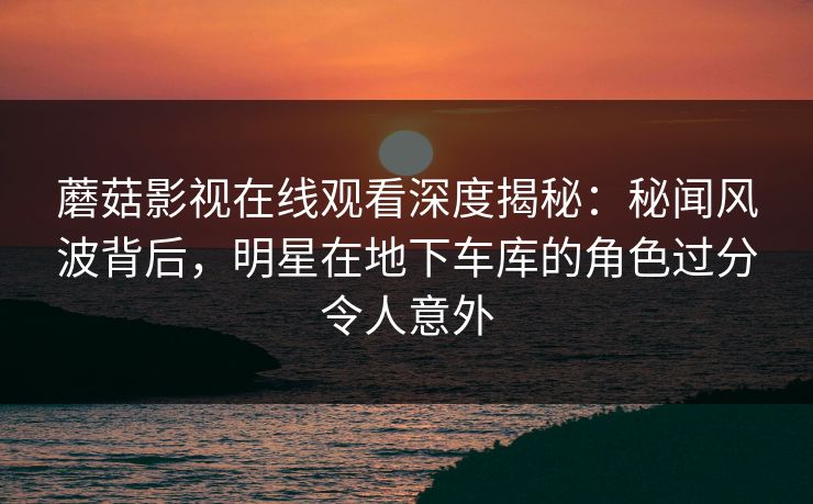 蘑菇影视在线观看深度揭秘:秘闻风波背后,明星在地下车库的角色过分令人意外 蘑菇影视在线观看深度揭秘:秘闻风波背后,明星在地下车库的角色过分令人意外