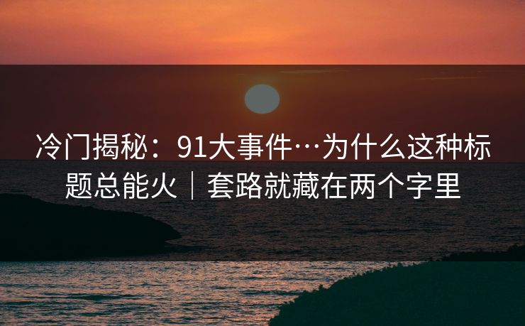冷门揭秘:91大事件…为什么这种标题总能火|套路就藏在两个字里 冷门揭秘:91大事件…为什么这种标题总能火|套路就藏在两个字里