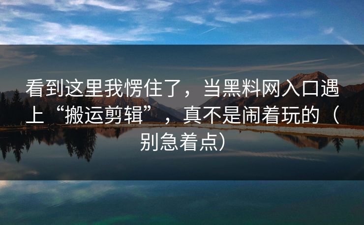 看到这里我愣住了,当黑料网入口遇上“搬运剪辑”,真不是闹着玩的(别急着点) 看到这里我愣住了,当黑料网入口遇上“搬运剪辑”,真不是闹着玩的(别急着点)