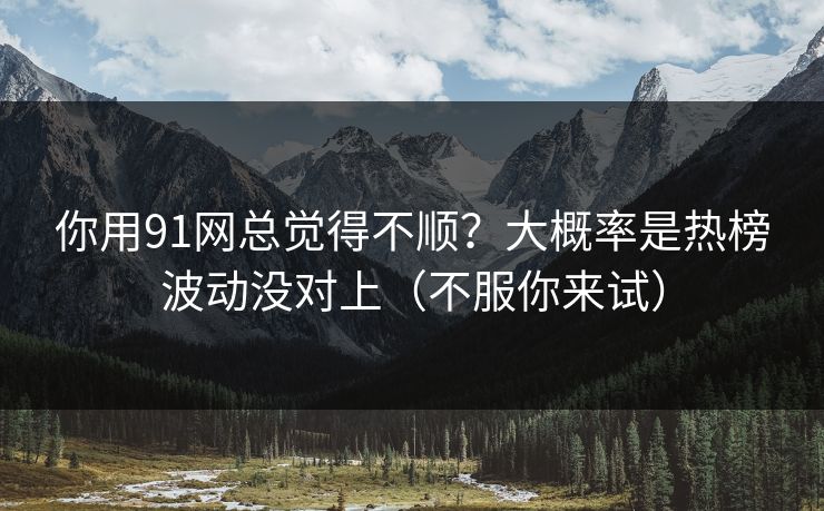 你用91网总觉得不顺？大概率是热榜波动没对上（不服你来试）