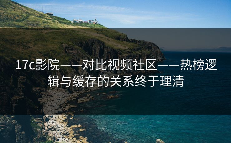 17c影院——对比视频社区——热榜逻辑与缓存的关系终于理清